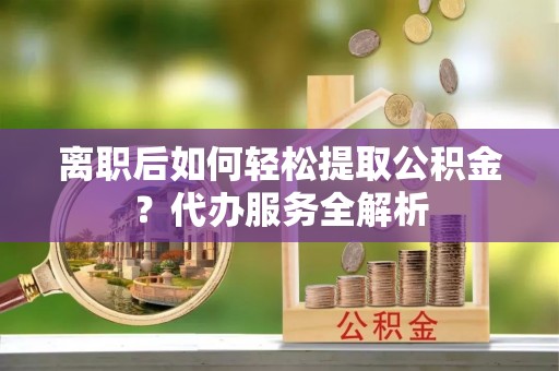 杨梅离职后如何轻松提取公积金？代办服务全解析