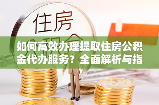 杨梅如何高效办理提取住房公积金代办服务？全面解析与指南