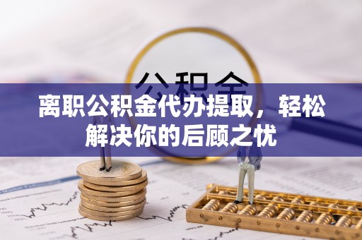 杨梅离职公积金代办提取，轻松解决你的后顾之忧
