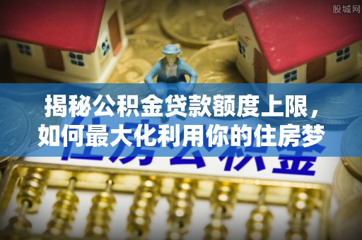 杨梅揭秘公积金贷款额度上限，如何最大化利用你的住房梦？