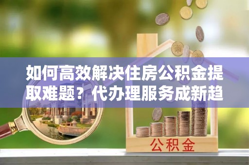 杨梅如何高效解决住房公积金提取难题？代办理服务成新趋势