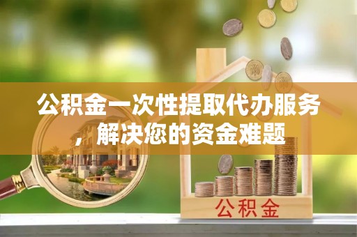 杨梅公积金一次性提取代办服务，解决您的资金难题