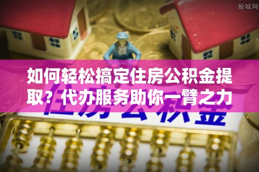 杨梅如何轻松搞定住房公积金提取？代办服务助你一臂之力