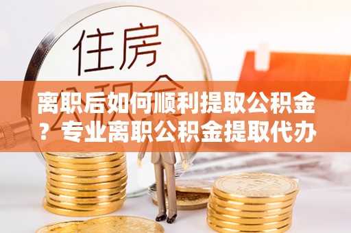 杨梅离职后如何顺利提取公积金？专业离职公积金提取代办服务指南