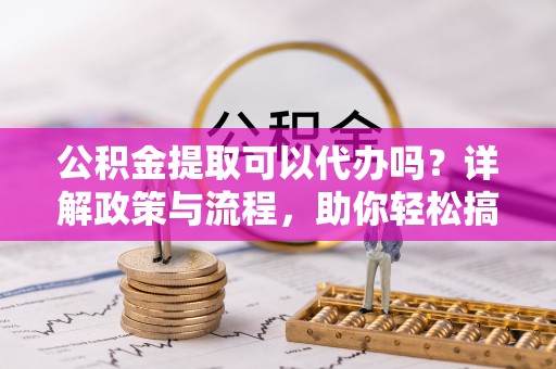 杨梅公积金提取可以代办吗？详解政策与流程，助你轻松搞定！