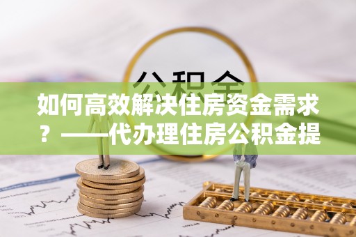 杨梅如何高效解决住房资金需求？——代办理住房公积金提取服务全解析