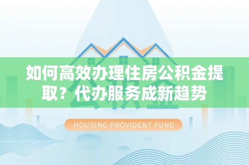 杨梅如何高效办理住房公积金提取？代办服务成新趋势