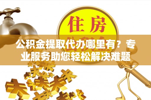 杨梅公积金提取代办哪里有？专业服务助您轻松解决难题