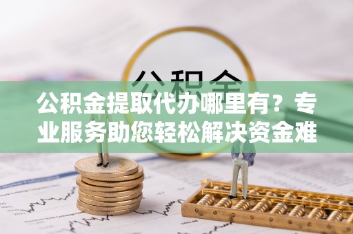 杨梅公积金提取代办哪里有？专业服务助您轻松解决资金难题