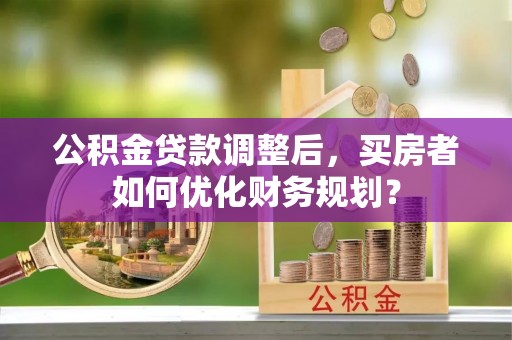 杨梅公积金贷款调整后，买房者如何优化财务规划？