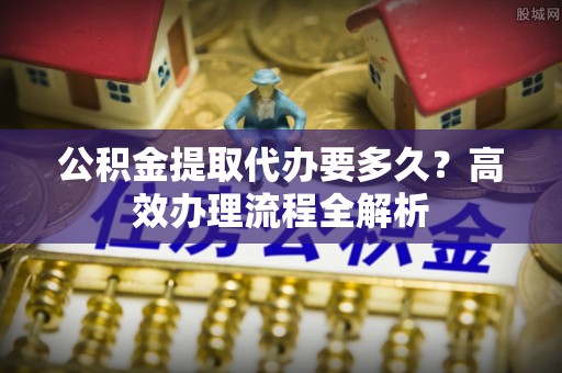 杨梅公积金提取代办要多久？高效办理流程全解析