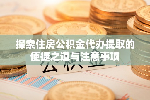 杨梅探索住房公积金代办提取的便捷之道与注意事项