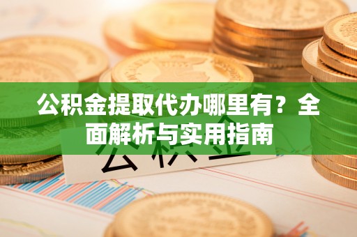 杨梅公积金提取代办哪里有？全面解析与实用指南