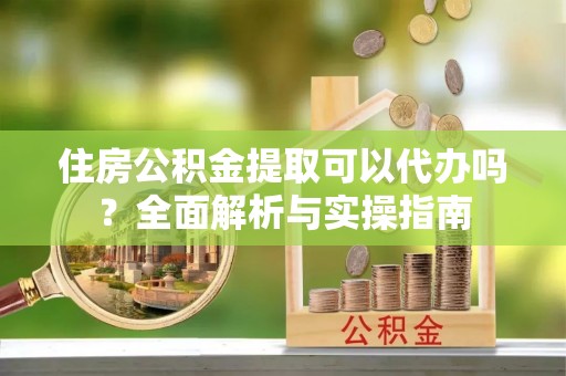 杨梅住房公积金提取可以代办吗？全面解析与实操指南