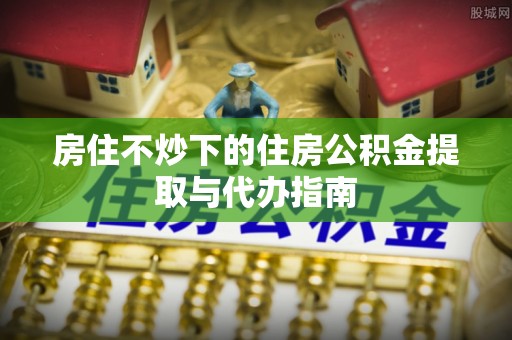 杨梅房住不炒下的住房公积金提取与代办指南