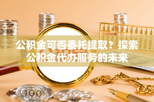 杨梅公积金可否委托提取？探索公积金代办服务的未来