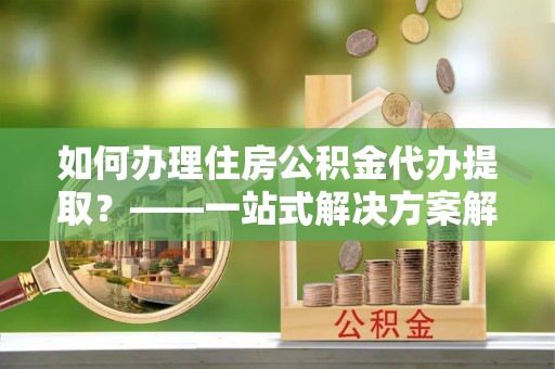 杨梅如何办理住房公积金代办提取？——一站式解决方案解析