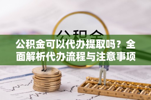 杨梅公积金可以代办提取吗？全面解析代办流程与注意事项